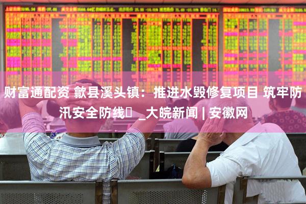 财富通配资 歙县溪头镇：推进水毁修复项目 筑牢防汛安全防线​_大皖新闻 | 安徽网