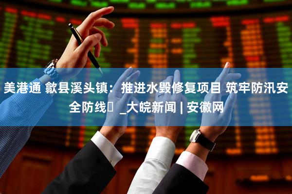 美港通 歙县溪头镇：推进水毁修复项目 筑牢防汛安全防线​_大皖新闻 | 安徽网