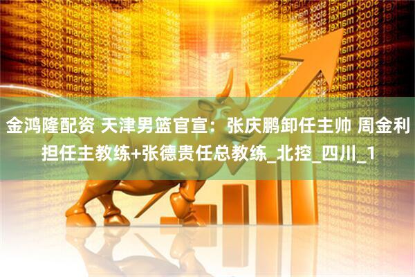 金鸿隆配资 天津男篮官宣：张庆鹏卸任主帅 周金利担任主教练+张德贵任总教练_北控_四川_1