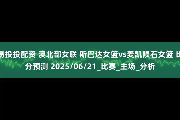易投投配资 澳北部女联 斯巴达女篮vs麦凯陨石女篮 比分预测 2025/06/21_比赛_主场_分析