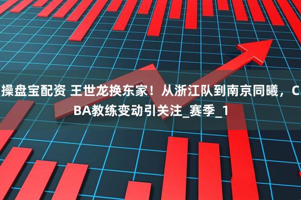 操盘宝配资 王世龙换东家！从浙江队到南京同曦，CBA教练变动引关注_赛季_1