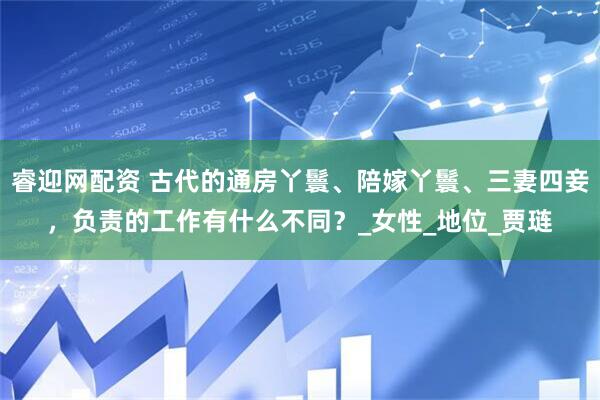睿迎网配资 古代的通房丫鬟、陪嫁丫鬟、三妻四妾，负责的工作有什么不同？_女性_地位_贾琏