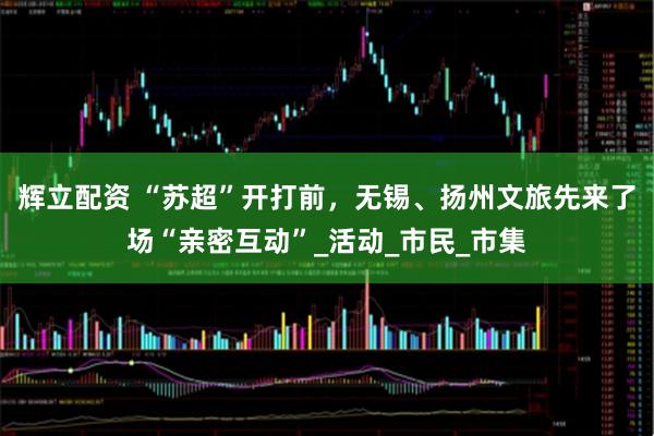 辉立配资 “苏超”开打前，无锡、扬州文旅先来了场“亲密互动”_活动_市民_市集