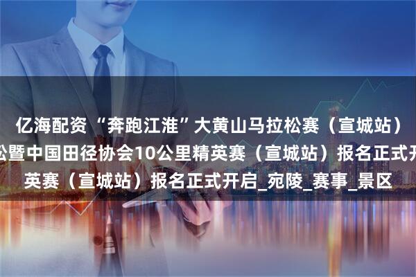 亿海配资 “奔跑江淮”大黄山马拉松赛（宣城站）2025宣城半程马拉松暨中国田径协会10公里精英赛（宣城站）报名正式开启_宛陵_赛事_景区