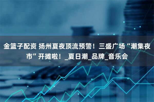 金篮子配资 扬州夏夜顶流预警！三盛广场“潮集夜市”开摊啦！_夏日潮_品牌_音乐会