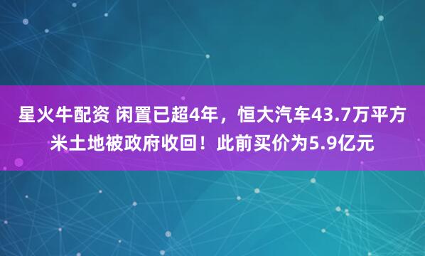 星火牛配资 闲置已超4年，恒大汽车43.7万平方米土地被政府收回！此前买价为5.9亿元