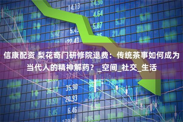 信康配资 梨花奇门研修院退费：传统茶事如何成为当代人的精神解药？_空间_社交_生活