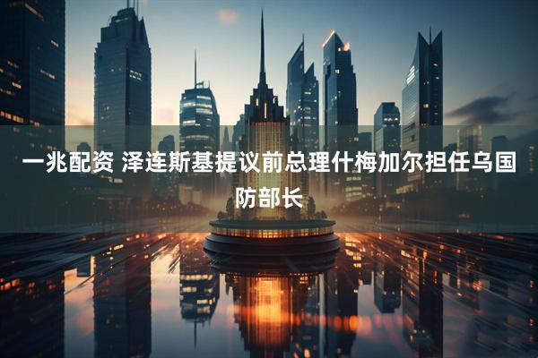 一兆配资 泽连斯基提议前总理什梅加尔担任乌国防部长