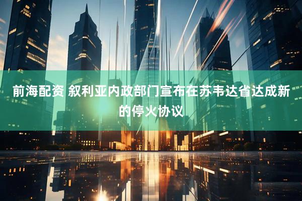 前海配资 叙利亚内政部门宣布在苏韦达省达成新的停火协议