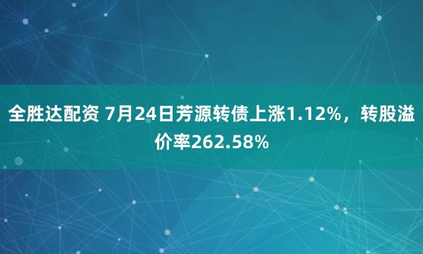 全胜达配资 7月24日芳源转债上涨1.12%，转股溢价率262.58%