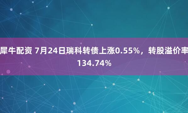 犀牛配资 7月24日瑞科转债上涨0.55%，转股溢价率134.74%