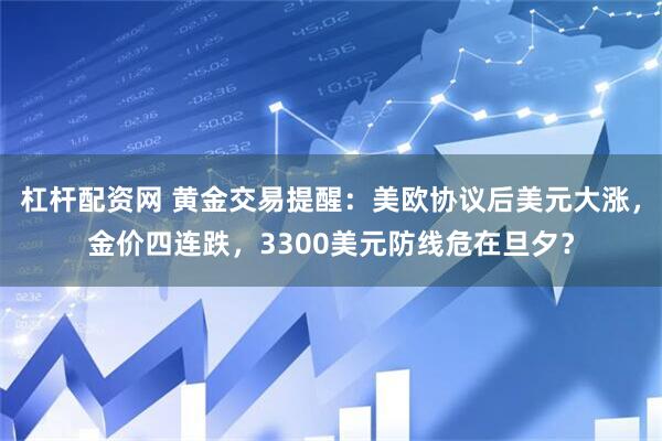 杠杆配资网 黄金交易提醒：美欧协议后美元大涨，金价四连跌，3300美元防线危在旦夕？