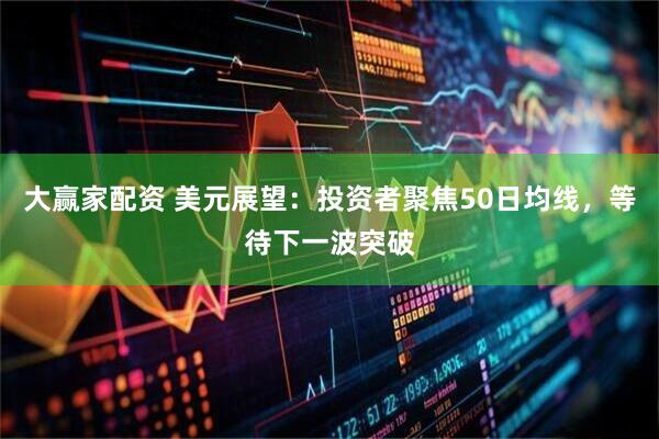 大赢家配资 美元展望：投资者聚焦50日均线，等待下一波突破
