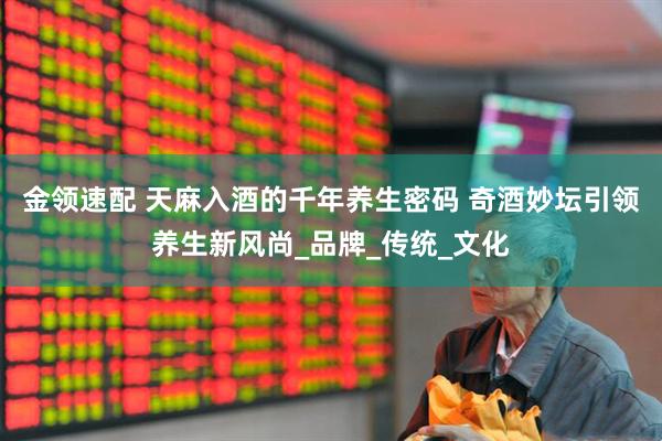 金领速配 天麻入酒的千年养生密码 奇酒妙坛引领养生新风尚_品牌_传统_文化