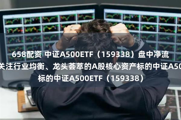 658配资 中证A500ETF（159338）盘中净流入超3000万份，关注行业均衡、龙头荟萃的A股核心资产标的中证A500ETF（159338）