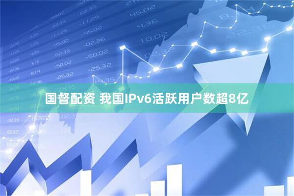 国督配资 我国IPv6活跃用户数超8亿