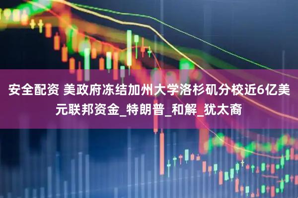 安全配资 美政府冻结加州大学洛杉矶分校近6亿美元联邦资金_特朗普_和解_犹太裔