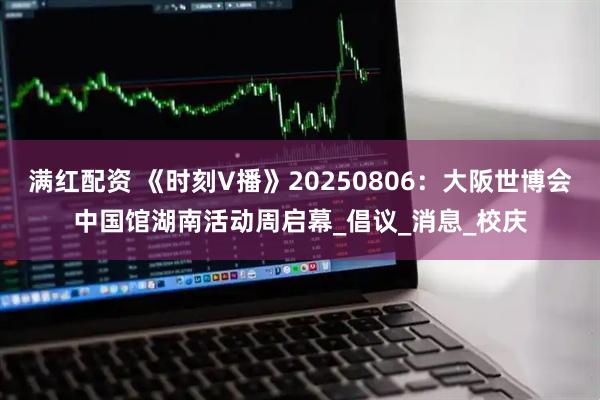满红配资 《时刻V播》20250806：大阪世博会中国馆湖南活动周启幕_倡议_消息_校庆
