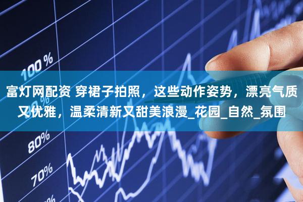 富灯网配资 穿裙子拍照，这些动作姿势，漂亮气质又优雅，温柔清新又甜美浪漫_花园_自然_氛围
