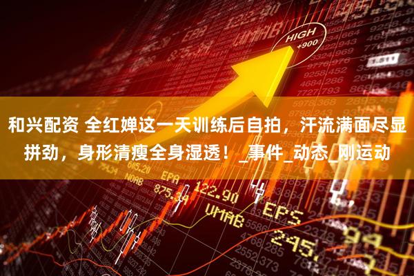 和兴配资 全红婵这一天训练后自拍，汗流满面尽显拼劲，身形清瘦全身湿透！_事件_动态_刚运动