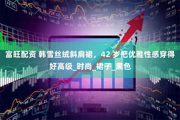富旺配资 韩雪丝绒斜肩裙，42 岁把优雅性感穿得好高级_时尚_裙子_黑色