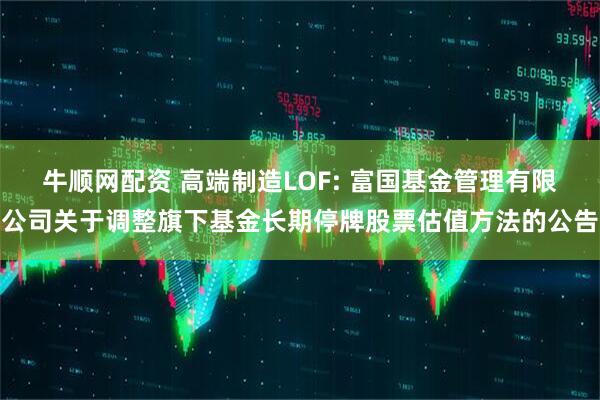 牛顺网配资 高端制造LOF: 富国基金管理有限公司关于调整旗下基金长期停牌股票估值方法的公告