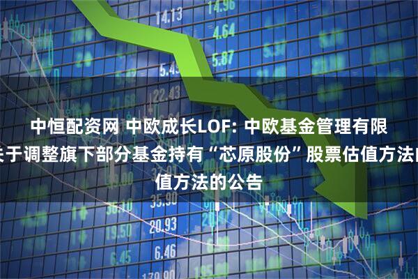 中恒配资网 中欧成长LOF: 中欧基金管理有限公司关于调整旗下部分基金持有“芯原股份”股票估值方法的公告