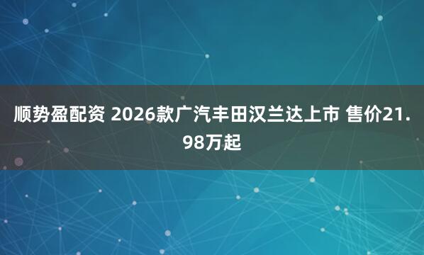 顺势盈配资 2026款广汽丰田汉兰达上市 售价21.98万起