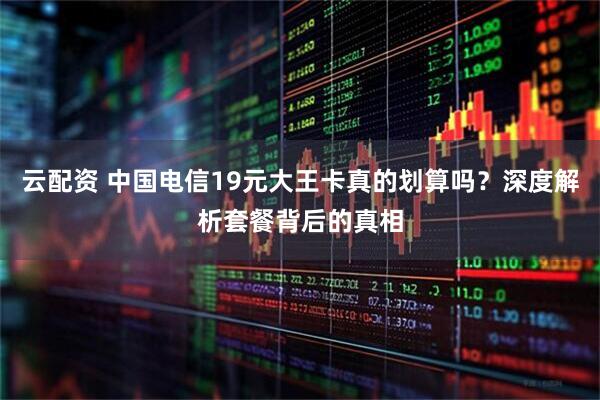 云配资 中国电信19元大王卡真的划算吗？深度解析套餐背后的真相