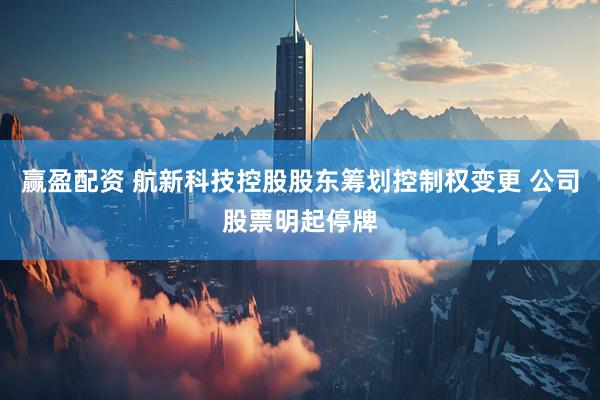 赢盈配资 航新科技控股股东筹划控制权变更 公司股票明起停牌