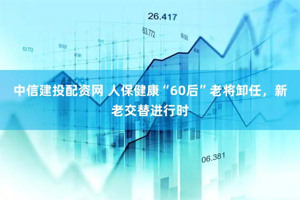 中信建投配资网 人保健康“60后”老将卸任，新老交替进行时