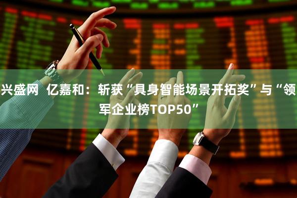 兴盛网  亿嘉和：斩获“具身智能场景开拓奖”与“领军企业榜TOP50”