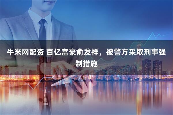 牛米网配资 百亿富豪俞发祥，被警方采取刑事强制措施