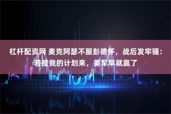 杠杆配资网 麦克阿瑟不服彭德怀，战后发牢骚：若按我的计划来，美军早就赢了